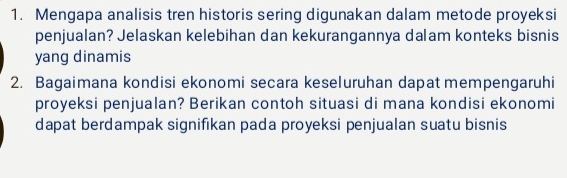 Mengapa analisis tren historis sering digunakan dalam metode proyeksi 
penjualan? Jelaskan kelebihan dan kekurangannya dalam konteks bisnis 
yang dinamis 
2. Bagaimana kondisi ekonomi secara keseluruhan dapat mempengaruhi 
proyeksi penjualan? Berikan contoh situasi di mana kondisi ekonomi 
dapat berdampak signifikan pada proyeksi penjualan suatu bisnis