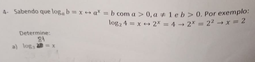 4- Sabendo que log _ab=xrightarrow a^x=b CO m a>0, a!= 1 e b>0. Por exemplo:
log _24=xto 2^x=4to 2^x=2^2to x=2
Determine: 
a) log _3 81/2 =x