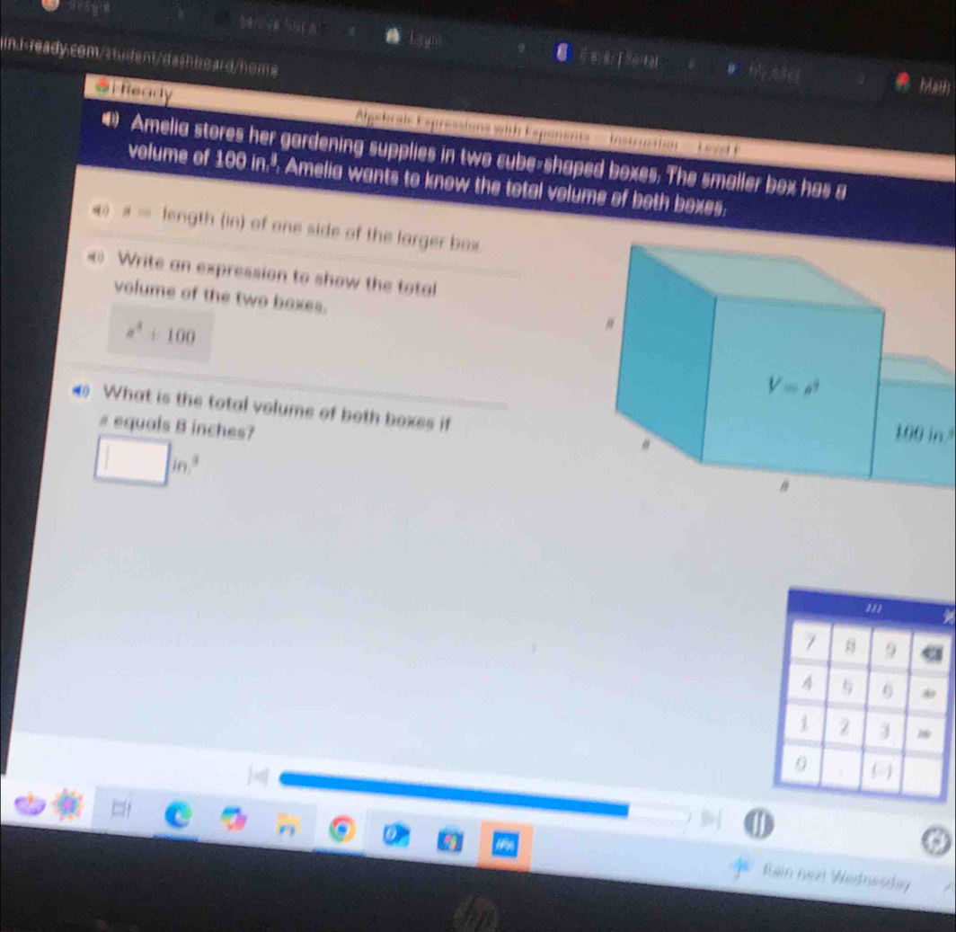 her se hnt a 
inJ 100in,^4, Amelia wants to know the total volume of both boxes.
mu = length (in) of one side of the larger box.
« Write an expression to show the total
volume of the two boxes.
a^4+100
What is the total volume of both boxes if 
# equals B inches?
□ in^3
m
7 B 9
4  6 
1 2 3 *
1 (
Rain next Wednesday