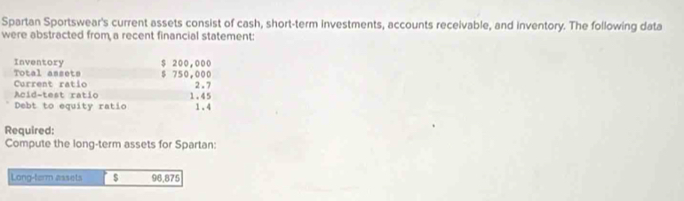 Spartan Sportswear's current assets consist of cash, short-term investments, accounts receivable, and inventory. The following data 
were abstracted from a recent financial statement: 
Inventory $ 200,000
Total assets $ 750,000
Current ratio 
Acid-test ratio 1.45 2.7
Debt to equity ratio 1.4
Required: 
Compute the long-term assets for Spartan: 
Long-term assets $ 96,875