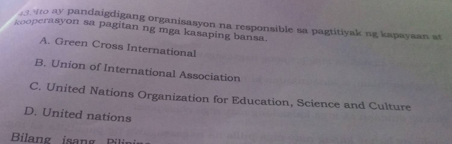 Ito ay pandaigdigang organisasyon na responsible sa pagtitiyak ng kapayaan at
kooperasyon sa pagitan ng mga kasaping bansa.
A. Green Cross International
B. Union of International Association
C. United Nations Organization for Education, Science and Culture
D. United nations
Bilang isang Pilin