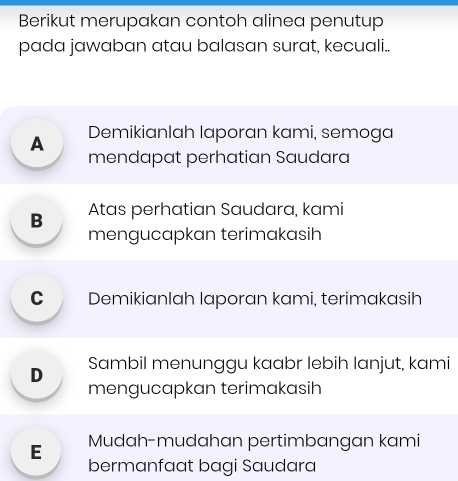 Berikut merupakan contoh alinea penutup
pada jawaban atau balasan surat, kecuali..
A Demikianlah laporan kami, semoga
mendapat perhatian Saudara
B Atas perhatian Saudara, kami
mengucapkan terimakasih
C Demikianlah laporan kami, terimakasih
D Sambil menunggu kaabr lebih lanjut, kami
mengucapkan terimakasih
E Mudah-mudahan pertimbangan kami
bermanfaat bagi Saudara