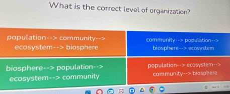 What is the correct level of organization?
population--> community community--> population-->
ecosystem--> biosphere biosphere--> ecosystem
biosphere- population population--> ecosystem-->
ecosystem- > community community--> biosphere