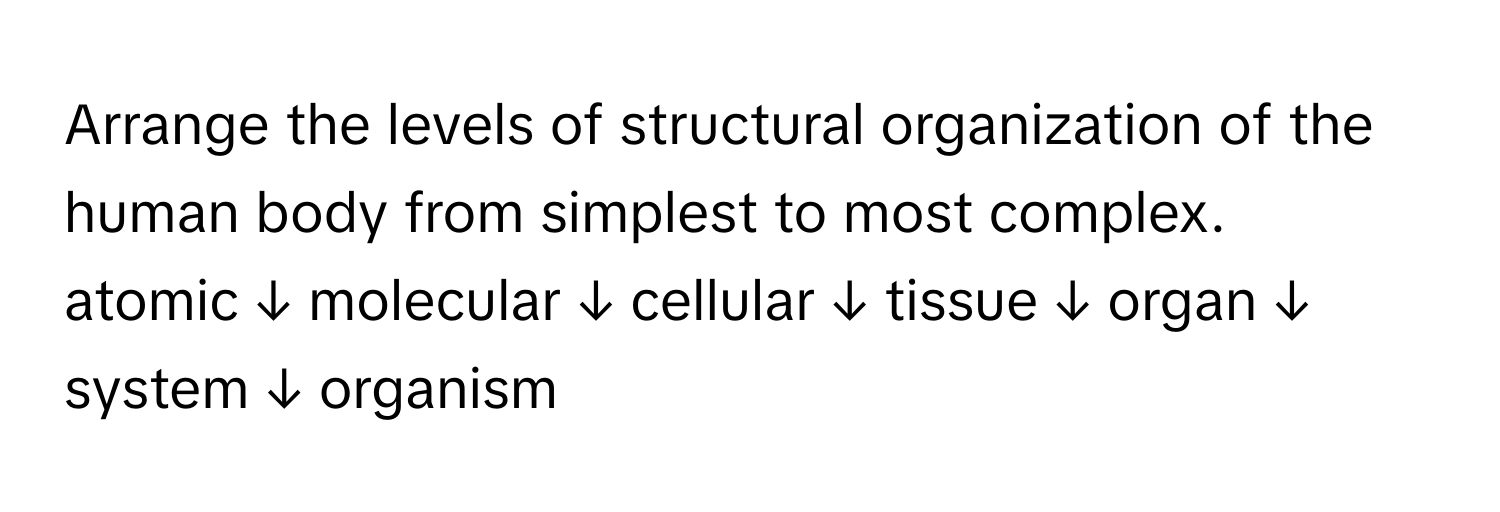 Arrange the levels of structural organization of the human body from simplest to most complex.

atomic ↓ molecular ↓ cellular ↓ tissue ↓ organ ↓ system ↓ organism