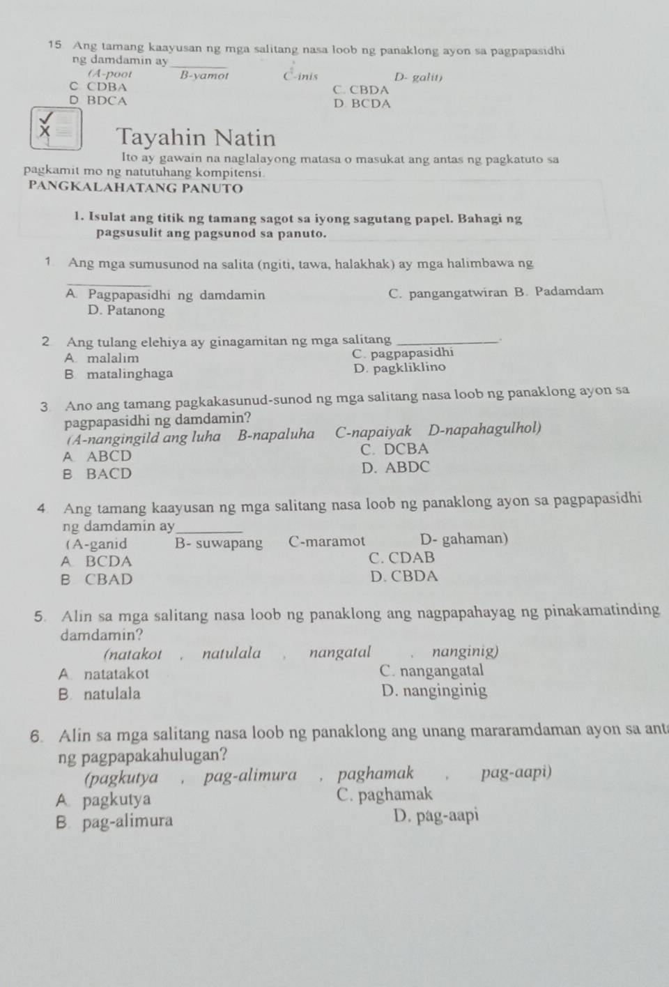 Ang tamang kaayusan ng mga salitang nasa loob ng panaklong ayon sa pagpapasidhi
ng damdamin ay_
(A-poot B-yamot C-inis D- galit)
C. CDBA C. CBDA
D BDCA D. BCDA
Tayahin Natin
Ito ay gawain na naglalayong matasa o masukat ang antas ng pagkatuto sa
pagkamit mo ng natutuhang kompitensi
PANGKALAHATANG PANUTO
1. Isulat ang titik ng tamang sagot sa iyong sagutang papel. Bahagi ng
pagsusulit ang pagsunod sa panuto.
1 Ang mga sumusunod na salita (ngiti, tawa, halakhak) ay mga halimbawa ng
_
A. Pagpapasidhi ng damdamin C. pangangatwiran B. Padamdam
D. Patanong
2 Ang tulang elehiya ay ginagamitan ng mga salitang_
A. malalim C. pagpapasidhi
B matalinghaga D. pagkliklino
3. Ano ang tamang pagkakasunud-sunod ng mga salitang nasa loob ng panaklong ayon sa
pagpapasidhi ng damdamin?
(A-nangingild ang luha B-napaluha C-napaiyak D-napahagulhol)
A. ABCD C. DCBA
B BACD D. ABDC
4 Ang tamang kaayusan ng mga salitang nasa loob ng panaklong ayon sa pagpapasidhi
ng damdamin ay_
(A-ganid B- suwapang C-maramot D- gahaman)
A. BCDA C. CDAB
B CBAD D. CBDA
5. Alin sa mga salitang nasa loob ng panaklong ang nagpapahayag ng pinakamatinding
damdamin?
(natakot , natulala nangatal nanginig)
A. natatakot C. nangangatal
B natulala D. nanginginig
6. Alin sa mga salitang nasa loob ng panaklong ang unang mararamdaman ayon sa ant
ng pagpapakahulugan?
(pagkutya , pag-alimura paghamak pag-aapi)
A. pagkutya C. paghamak
B. pag-alimura D. pag-aapi