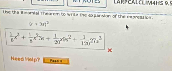 TES LARPCALCLIM4HS 9.5 
Use the Binomial Theorem to write the expansion of the expression.
(r+3s)^3
 1/6 x^3+ 1/8 x^23s+ 1/20 x9s^2+ 1/120 27s^3
× 
Need Help? Read it