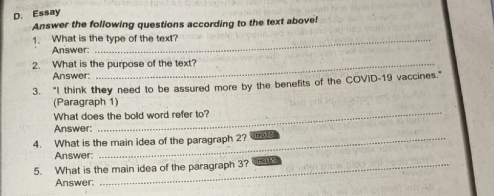 Essay 
Answer the following questions according to the text above! 
1. What is the type of the text? 
Answer: 
2. What is the purpose of the text? 
Answer: 
3. “I think they need to be assured more by the benefits of the COVID-19 vaccines.” 
(Paragraph 1) 
What does the bold word refer to? 
Answer: 
4. What is the main idea of the paragraph 2? HOTS 
Answer: 
5. What is the main idea of the paragraph 3? HOTS 
Answer: