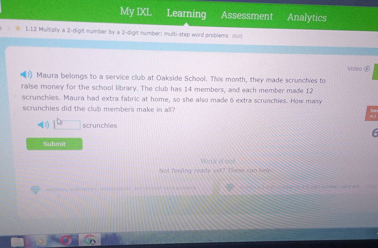 My IXL Learning Assessment Analytics 
I.12 Multiply a 2 -digit number by a 2 -digit number: multi-step word problems RM5 
Video ⑥ 
Maura belongs to a service club at Oakside School. This month, they made scrunchies to 
raise money for the school library. The club has 14 members, and each member made 12
scrunchies. Maura had extra fabric at home, so she also made 6 extra scrunchies. How many 
Sm 
scrunchies did the club members make in all? out 
scrunchies 
Submit 
Work it out 
Not feeling ready yet? These can help: 
Addition, subtraction, multiplicatioit, and division word problems didit nomber a7 a 2 rvit nt mbar; word pro __ (10).