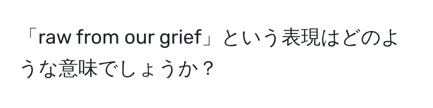 「raw from our grief」という表現はどのような意味でしょうか？