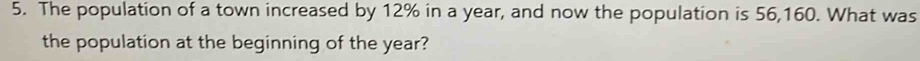 The population of a town increased by 12% in a year, and now the population is 56,160. What was 
the population at the beginning of the year?