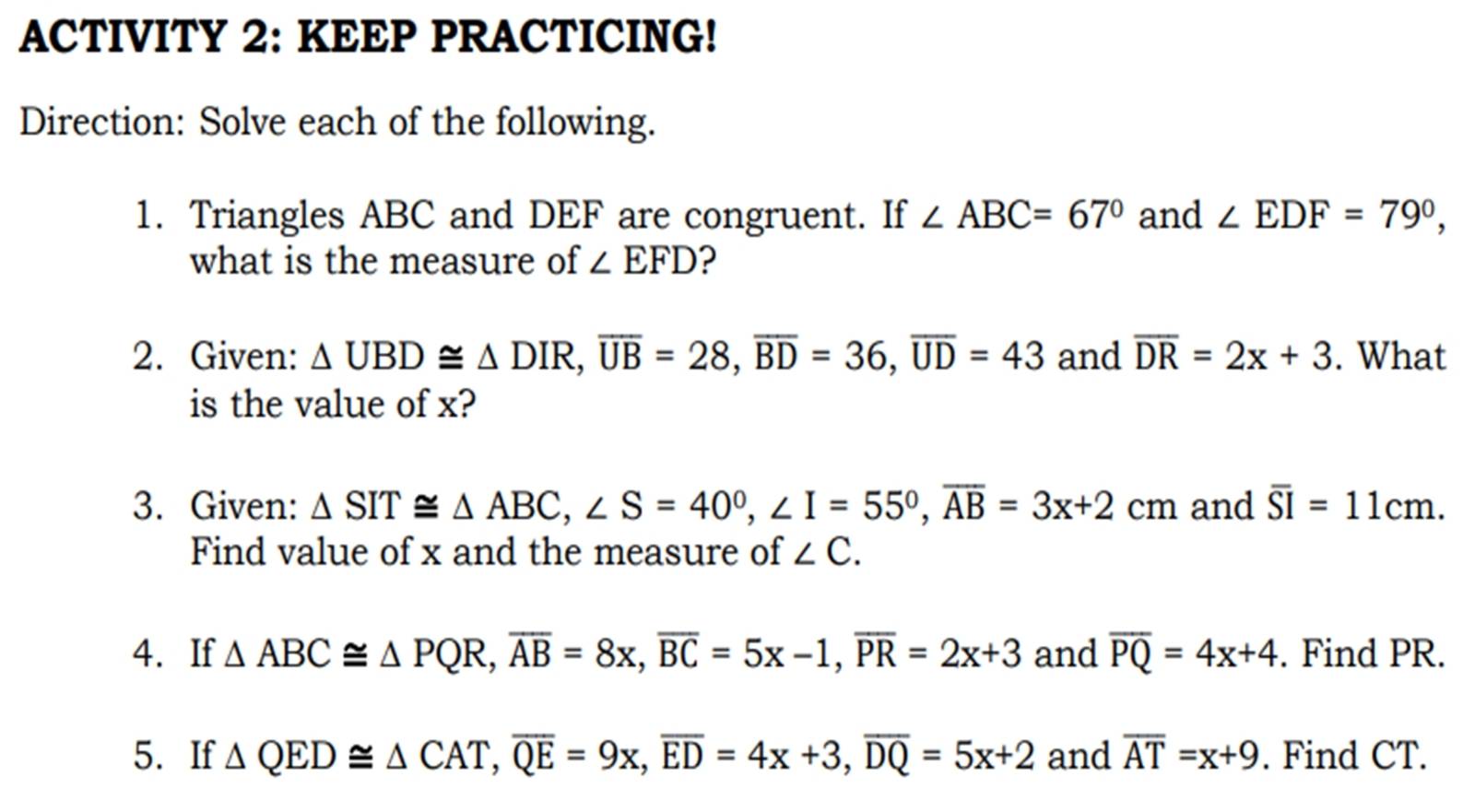 ACTIVITY 2: KEEP PRACTICING! 
Direction: Solve each of the following. 
1. Triangles ABC and DEF are congruent. If ∠ ABC=67° and ∠ EDF=79°, 
what is the measure of ∠ EFD ? 
2. Given: △ UBD≌ △ DIR, overline UB=28, overline BD=36, overline UD=43 and overline DR=2x+3. What 
is the value of x? 
3. Given: △ SIT≌ △ ABC, ∠ S=40°, ∠ I=55°, overline AB=3x+2cm and overline SI=11cm. 
Find value of x and the measure of ∠ C. 
4. If △ ABC≌ △ PQR, overline AB=8x, overline BC=5x-1, overline PR=2x+3 and overline PQ=4x+4. Find PR. 
5. If △ QED≌ △ CAT, overline QE=9x, overline ED=4x+3, overline DQ=5x+2 and overline AT=x+9. Find CT.