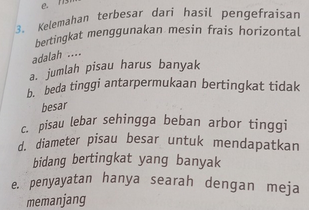 e. n
3. Kelemahan terbesar dari hasil pengefraisan
bertingkat menggunakan mesin frais horizontal
adalah ....
a. jumlah pisau harus banyak
b. beda tinggi antarpermukaan bertingkat tidak
besar
c. pisau lebar sehingga beban arbor tinggi
d. diameter pisau besar untuk mendapatkan
bidang bertingkat yang banyak
e. penyayatan hanya searah dengan meja
memanjang