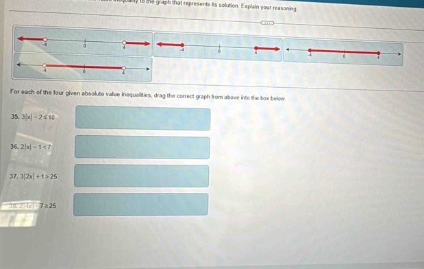 qually to the graph that represents its solution. Explain your reasoning 
For each of the four given absolute value inequalities, drag the correct graph from above into the box below. 
35. 3|x|-2≤ 10
36. 2|x|-1<7</tex> 
37. 3|2x|+1>25
3.2|4x|-7≥ 25