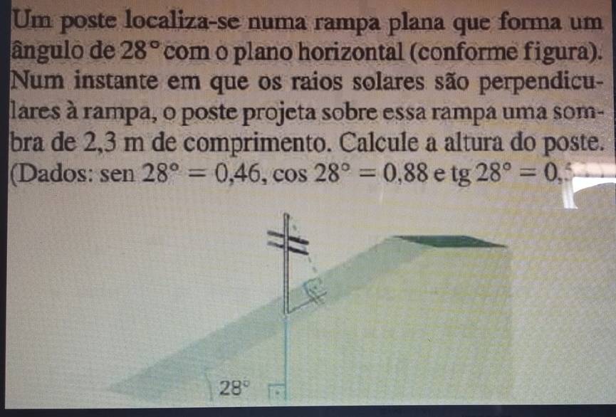 Um poste localiza-se numa rampa plana que forma um 
ângulo de 28° com o plano horizontal (conforme figura). 
Num instante em que os raios solares são perpendicu- 
lares à rampa, o poste projeta sobre essa rampa uma som- 
bra de 2,3 m de comprimento. Calcule a altura do poste. 
(Dados: s en28°=0,46, cos 28°=0,88 e tg 28°=0,
28°