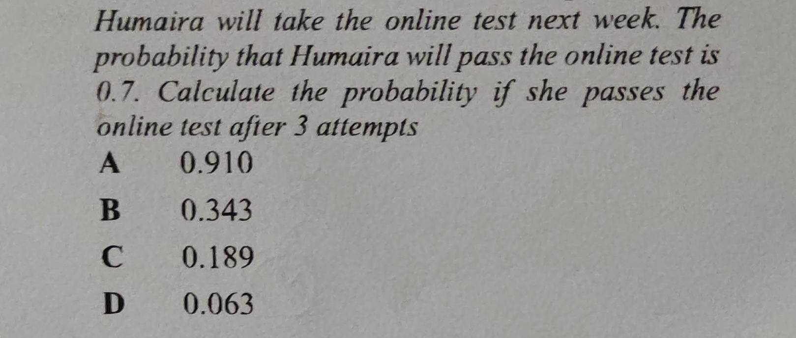 Humaira will take the online test next week. The
probability that Humaira will pass the online test is
0.7. Calculate the probability if she passes the
online test after 3 attempts
A 0.910
B 0.343
C 0.189
D 0.063