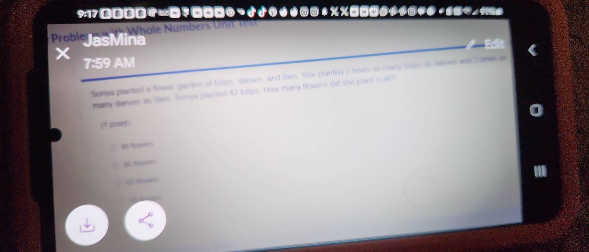 9:17 の¬nJ 1↑ %%लN$$③● ？(
Whole Numbers U n t l
Prob JasMina
Edit
7:59 AM
Sonya planted a flower garden of tulips, daisies, and lilies. She planted 2 times as many fulips as daisies and 3 times as
many daisies as lilies. Sonya planted 42 tulips. How many flowers did she piant in all?
(1 paint)
48 fouvers
56 9er
