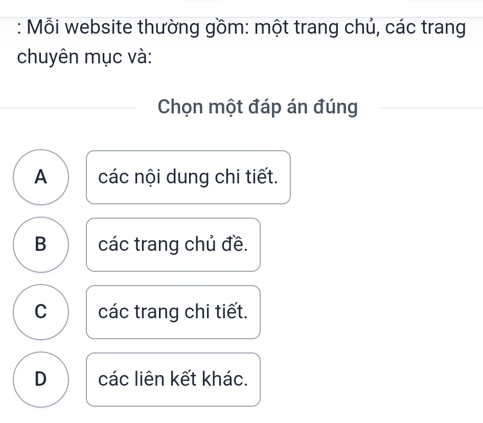 Mỗi website thường gồm: một trang chủ, các trang
chuyên mục và:
Chọn một đáp án đúng
A các nội dung chi tiết.
B các trang chủ đề.
C các trang chi tiết.
D các liên kết khác.