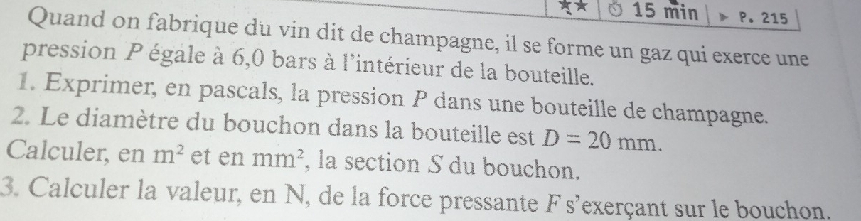 min P.215 
Quand on fabrique du vin dit de champagne, il se forme un gaz qui exerce une 
pression P égale à 6,0 bars à l'intérieur de la bouteille. 
1. Exprimer, en pascals, la pression P dans une bouteille de champagne. 
2. Le diamètre du bouchon dans la bouteille est D=20mm. 
Calculer, en m^2 et en mm^2 , la section S du bouchon. 
3. Calculer la valeur, en N, de la force pressante F s'exerçant sur le bouchon.