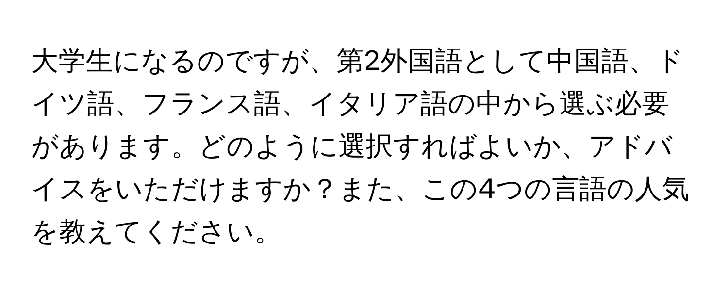 大学生になるのですが、第2外国語として中国語、ドイツ語、フランス語、イタリア語の中から選ぶ必要があります。どのように選択すればよいか、アドバイスをいただけますか？また、この4つの言語の人気を教えてください。