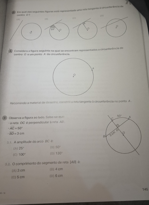 Em qual das seguintes figuras está representada uma reta tangente à circunferência de
centra O ?
(A)  
Considera a figura seguinte na qual se encontram representados a circunferência de
centro O e um ponto A da circunferência.
Recorrendo a material de desenho, constrói a reta tangente à circunferência no ponto A .
3 ) Observa a figura ao lado. Sabe-se que: 
a reta OC é perpendicular à reta AB
widehat AC=50°
overline BD=3cm
3.1. A amplitude do arco BC é:
(A) 25° (B) 50°
(C) 100° (D) 130°
3.2. O comprimento do segmento de reta [AB] é:
(A) 3 cm (B) 4 cm
(C) 5 cm (D)6cm
145
9 - 10