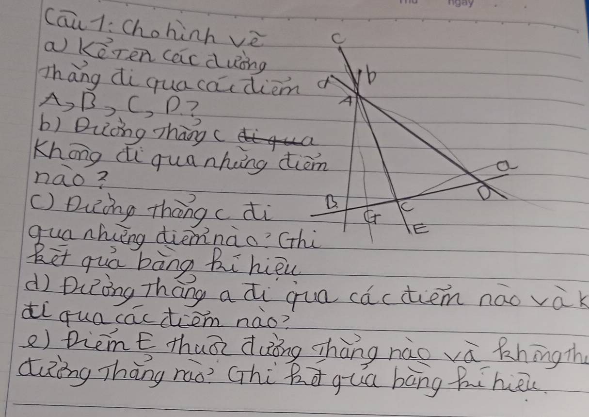 Cāi 1: Chohinh vè 
C 
a Keren (acduing b 
Thāng di qua cacdiem 
A, B, C, P? 
A 
b) Duòng zhāng( 
Khong di quanking dim 
a 
nao? 
() Duing thōng cdi 
B. 
C 
quanhiéng diemnào? (hi 
E 
Ret quá bàng Bi hiōu 
d DiRòng Thāng a di quo cactiem náo vàk 
di quacactiem nào? 
e) Diemt thuā duōng zhàng nào và khíng th 
dung Thāng rao? Ghi Rā qua bāng hihōi