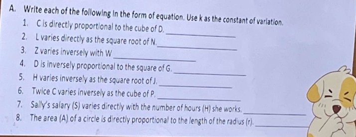 Write each of the following in the form of equation. Use k as the constant of variation. 
1. C is directly proportional to the cube of D. 
_ 
2. L varies directly as the square root of N
_ 
_ 
3. Z varies inversely with W
4. D is inversely proportional to the square of G. 
_ 
5. H varies inversely as the square root of J. 
_ 
_ 
6. Twice C varies inversely as the cube of P. 
7. Sally's salary (S) varies directly with the number of hours (H) she works. 
_ 
8. The area (A) of a circle is directly proportional to the length of the radius (r)._