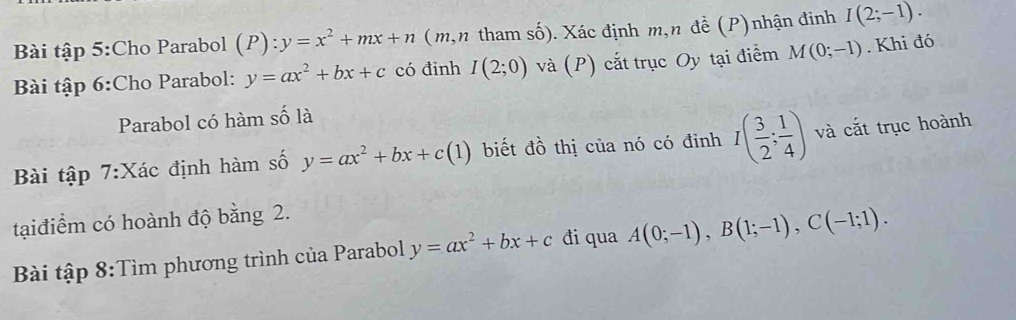 Bài tập 5:Cho Parabol (P):y=x^2+mx+n (m,n tham số). Xác định m,n đề (P)nhận đinh I(2;-1). 
Bài tập 6:Cho Parabol: y=ax^2+bx+c có đinh I(2;0) và (P) cắt trục Oy tại điểm M(0;-1). Khi đó 
Parabol có hàm số là 
Bài tập 7:Xác định hàm số y=ax^2+bx+c(1) biết đồ thị của nó có đinh I( 3/2 ; 1/4 ) và cắt trục hoành 
tại điểm có hoành độ bằng 2. 
Bài tập 8:Tìm phương trình của Parabol y=ax^2+bx+c đi qua A(0;-1), B(1;-1), C(-1;1).