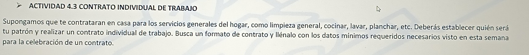 ACTIVIDAD 4.3 CONTRATO INDIVIDUAL DE TRABAJO 
Supongamos que te contrataran en casa para los servicios generales del hogar, como limpieza general, cocinar, lavar, planchar, etc. Deberás establecer quién será 
tu patrón y realizar un contrato individual de trabajo. Busca un formato de contrato y llénalo con los datos mínimos requeridos necesarios visto en esta semana 
para la celebración de un contrato.