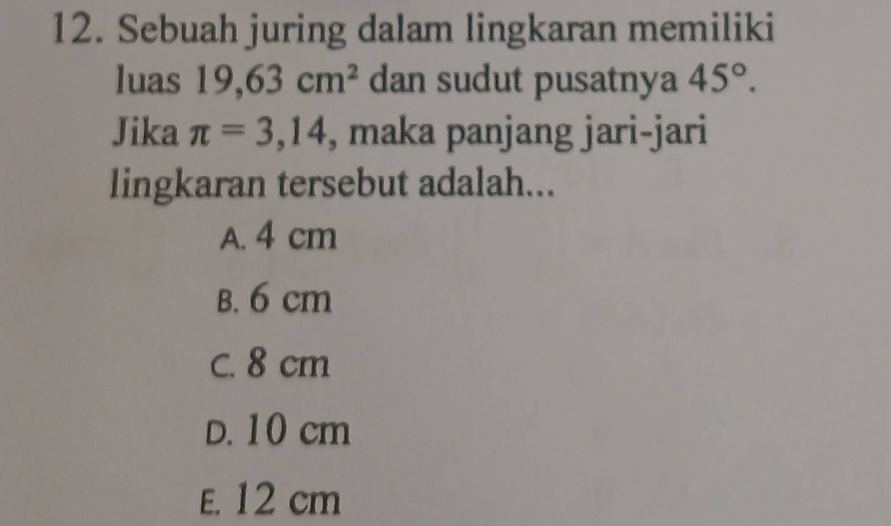 Sebuah juring dalam lingkaran memiliki
luas 19,63cm^2 dan sudut pusatnya 45°. 
Jika π =3,14 , maka panjang jari-jari
lingkaran tersebut adalah...
A. 4 cm
B. 6 cm
C. 8 cm
D. 10 cm
E. 12 cm