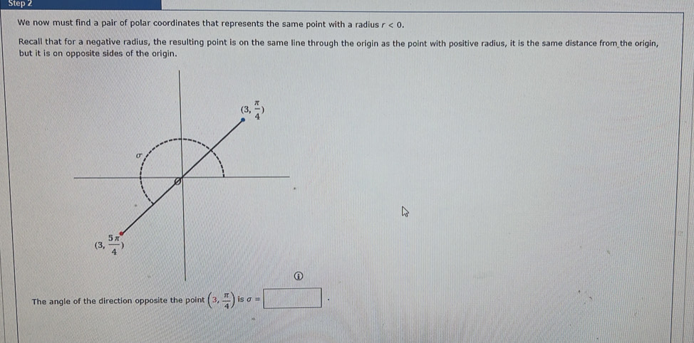 We now must find a pair of polar coordinates that represents the same point with a radius r<0.
Recall that for a negative radius, the resulting point is on the same line through the origin as the point with positive radius, it is the same distance from the origin,
but it is on opposite sides of the origin.
The angle of the direction opposite the point (3, π /4 ) is sigma =□ .