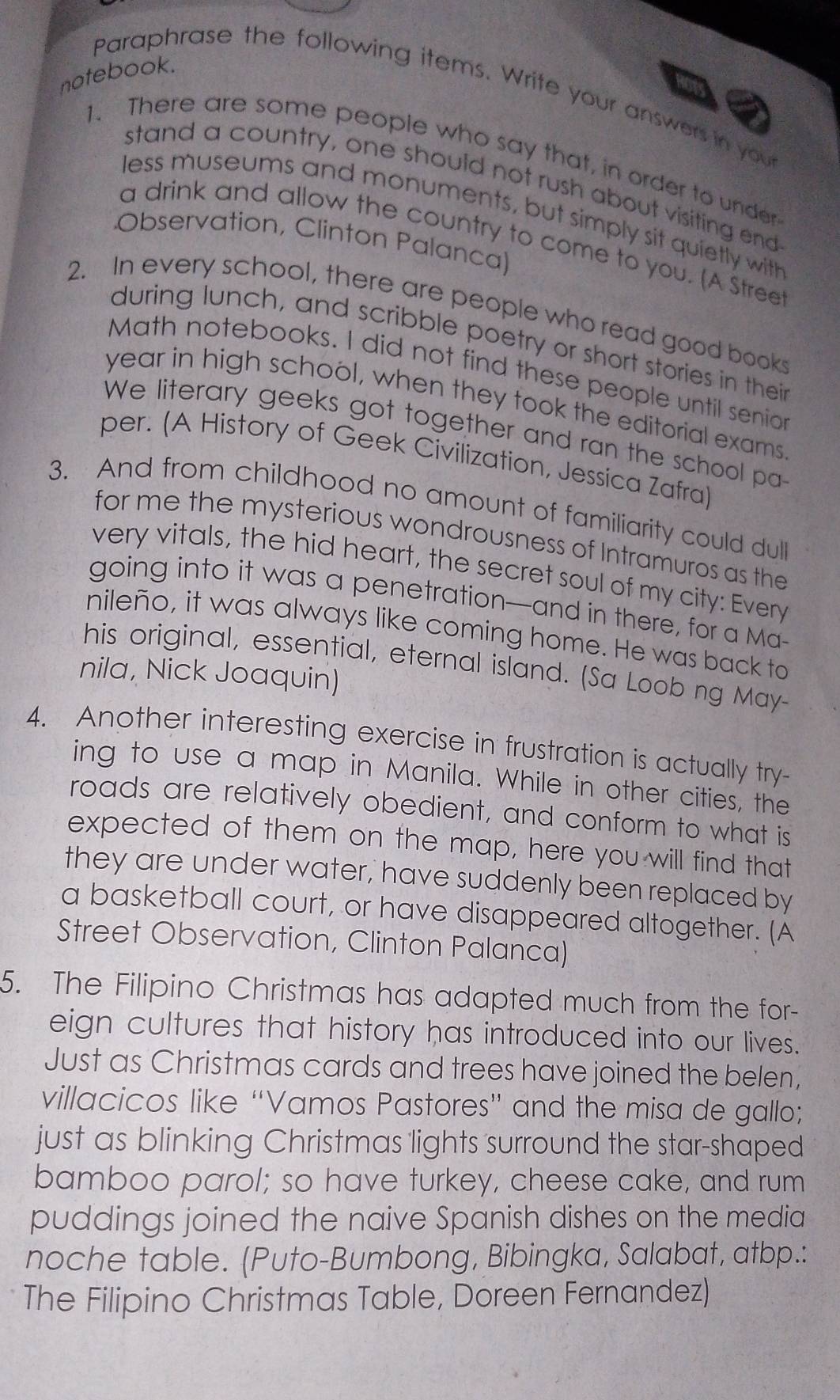 notebook. 
Paraphrase the following items. Write your answers in you 
1. There are some people who say that, in order to under 
stand a country, one should not rush about visiting end 
less museums and monuments, but simply sit quietly with 
Observation, Clinton Palanca) 
a drink and allow the country to come to you. (A Stree 
2. In every school, there are people who read good book 
during lunch, and scribble poetry or short stories in thei 
Math notebooks. I did not find these people until senio 
year in high school, when they took the editorial exams 
We literary geeks got together and ran the school pa 
per. (A History of Geek Civilization, Jessica Zafra) 
3. And from childhood no amount of familiarity could dull 
for me the mysterious wondrousness of Intramuros as the 
very vitals, the hid heart, the secret soul of my city: Every 
going into it was a penetration—and in there, for a Ma- 
nileño, it was always like coming home. He was back to 
his original, essential, eternal island. (Sa Loob ng May- 
nila, Nick Joaquin) 
4. Another interesting exercise in frustration is actually try- 
ing to use a map in Manila. While in other cities, the 
roads are relatively obedient, and conform to what is 
expected of them on the map, here you will find that 
they are under water, have suddenly been replaced by 
a basketball court, or have disappeared altogether. (A 
Street Observation, Clinton Palanca) 
5. The Filipino Christmas has adapted much from the for- 
eign cultures that history has introduced into our lives. 
Just as Christmas cards and trees have joined the belen, 
villacicos like “Vamos Pastores” and the misa de gallo; 
just as blinking Christmas lights surround the star-shaped 
bamboo parol; so have turkey, cheese cake, and rum 
puddings joined the naive Spanish dishes on the media 
noche table. (Puto-Bumbong, Bibingka, Salabat, atbp.: 
The Filipino Christmas Table, Doreen Fernandez)