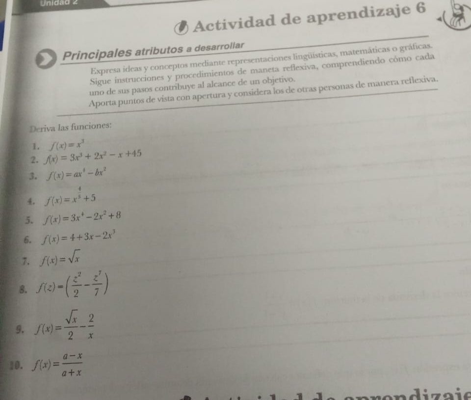 Unidad 2 
Actividad de aprendizaje 6 
Principales atributos a desarrollar 
Expresa ideas y conceptos mediante representaciones lingüísticas, matemáticas o gráficas. 
Sigue instrucciones y procedimientos de maneta reflexiva, comprendiendo cómo cada 
uno de sus pasos contribuye al alcance de un objetivo. 
Aporta puntos de vista con apertura y considera los de otras personas de manera reflexiva. 
Deriva las funciones: 
1. f(x)=x^3
2. f(x)=3x^3+2x^2-x+45
3. f(x)=ax^4-bx^2
4. f(x)=x^(frac 4)5+5
5. f(x)=3x^4-2x^2+8
6. f(x)=4+3x-2x^3
7. f(x)=sqrt(x)
8. f(z)=( z^2/2 - z^7/7 )
9. f(x)= sqrt(x)/2 - 2/x 
10. f(x)= (a-x)/a+x 
i za ie