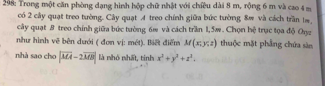 298: Trong một căn phòng dạng hình hộp chữ nhật với chiều dài 8 m, rộng 6 m và cao 4 m
có 2 cây quạt treo tường. Cây quạt A treo chính giữa bức tường 8m và cách trần 1m,
cây quạt B treo chính giữa bức tường 6m và cách trần 1,5m. Chọn hệ trục tọa độ Oxyz
như hình vẽ bên dưới ( đơn vị: mét). Biết điểm M(x;y;z) thuộc mặt phẳng chứa sàn
nhà sao cho |vector MA-2vector MB| là nhỏ nhất, tính x^2+y^2+z^2.