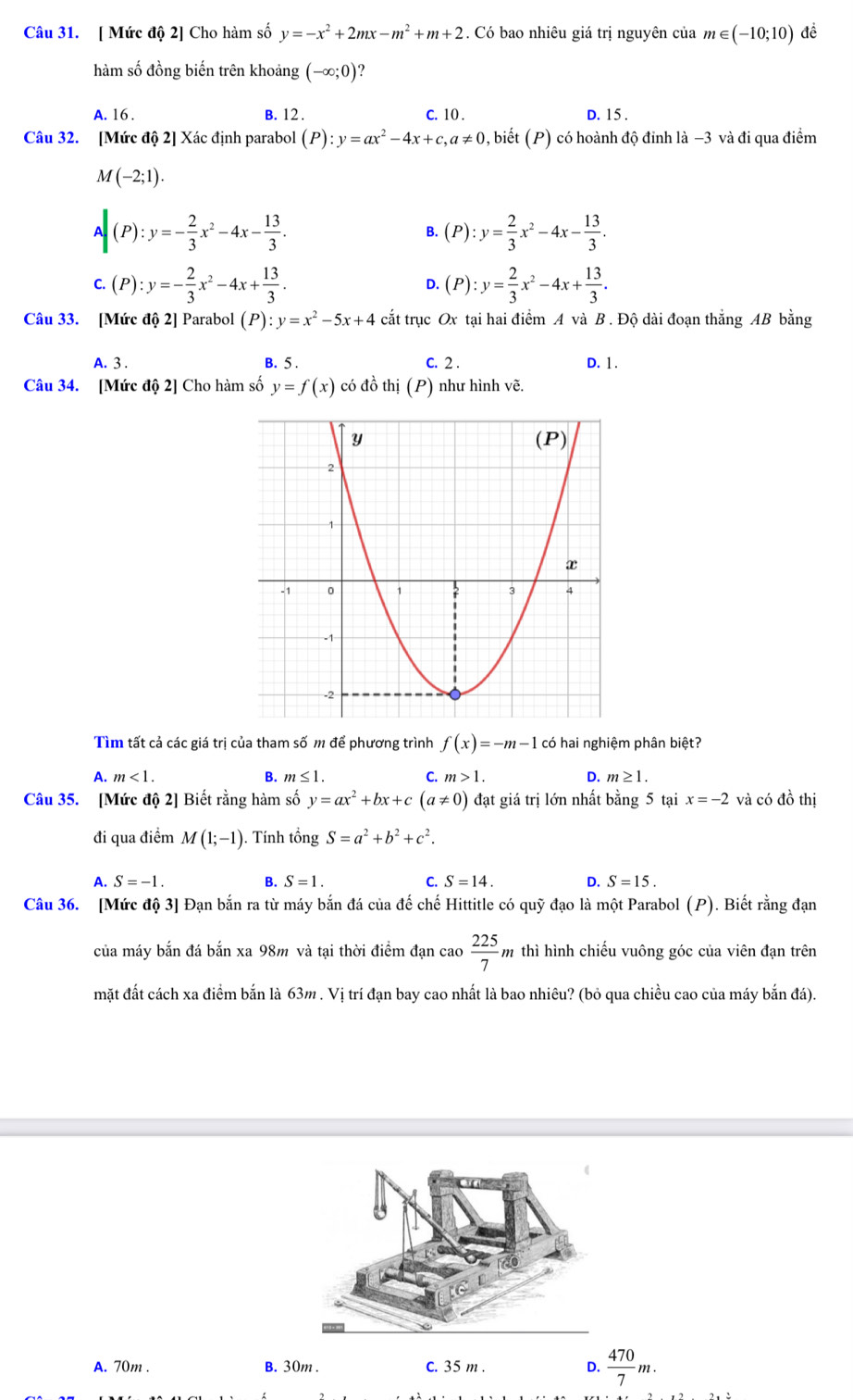 [ Mức độ 2] Cho hàm số y=-x^2+2mx-m^2+m+2. Có bao nhiêu giá trị nguyên của m∈ (-10;10) đề
hàm số đồng biến trên khoảng (-∈fty ;0)
A. 16 . B. 12 . C. 10 . D. 15 .
Câu 32. [Mức độ 2] Xác định parabol (P):y=ax^2-4x+c,a!= 0, , biết (P) có hoành độ đinh là −3 và đi qua điểm
M(-2;1).
A|(P):y=- 2/3 x^2-4x- 13/3 .
B. (P):y= 2/3 x^2-4x- 13/3 .
c.(P):y=- 2/3 x^2-4x+ 13/3 .
D. (P):y= 2/3 x^2-4x+ 13/3 .
Câu 33. [Mức độ 2] Parabol (P):y=x^2-5x+4 cắt trục Ox tại hai điểm A và B . Độ dài đoạn thắng AB bằng
A. 3 . B. 5 . C. 2 . D. 1 .
Câu 34. [Mức độ 2] Cho hàm số y=f(x) có đồ thị (P) như hình vẽ.
Tìm tất cả các giá trị của tham số m để phương trình f(x)=-m-1 có hai nghiệm phân biệt?
A. m<1. B. m≤ 1. C. m>1. D. m≥ 1.
Câu 35. [Mức độ 2] Biết rằng hàm số y=ax^2+bx+c(a!= 0) đạt giá trị lớn nhất bằng 5 tại x=-2 và có đồ thị
đi qua điểm M(1;-1). Tính tổng S=a^2+b^2+c^2.
A. S=-1. B. S=1. C. S=14. D. S=15.
Câu 36. [Mức độ 3] Đạn bắn ra từ máy bắn đá của đế chế Hittitle có quỹ đạo là một Parabol (P). Biết rằng đạn
của máy bắn đá bắn xa 98m và tại thời điểm đạn cao  225/7 m thì hình chiếu vuông góc của viên đạn trên
mặt đất cách xa điểm bắn là 63m . Vị trí đạn bay cao nhất là bao nhiêu? (bỏ qua chiều cao của máy bắn đá).
A. 70m . B. 30m . C. 35 m . D.  470/7 m.