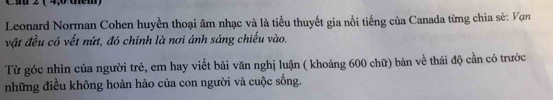 Cầu 2 ( 4,0 thểm) 
Leonard Norman Cohen huyền thoại âm nhạc và là tiểu thuyết gia nổi tiếng của Canada từng chia sẻ: Vạn 
vật đều có vết nứt, đó chính là nơi ánh sáng chiếu vào. 
Từ góc nhìn của người trẻ, em hay viết bài văn nghị luận ( khoảng 600 chữ) bàn về thái độ cần có trước 
những điều không hoàn hảo của con người và cuộc sống.