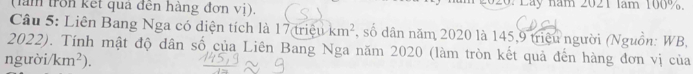 (làm tron kết qua đến hàng đơn vị). 2 020: Lày năm 2021 lăm 100%. 
Câu 5: Liên Bang Nga có diện tích là 17 triệu km^2 , số dân năm 2020 là 145,9 triệu người (Nguồn: WB,
2022). Tính mật độ dân số của Liên Bang Nga năm 2020 (làm tròn kết quả đến hàng đơn vị của 
người km^2).
