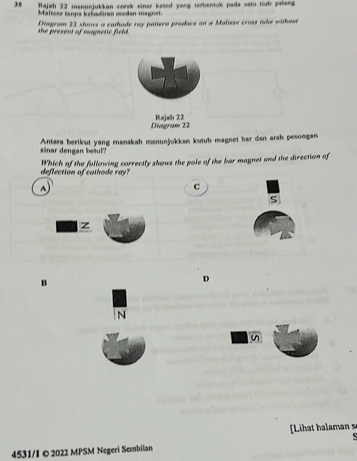 Rajah 22 menunjukkan corak sinar kated yang terbentuk pada satu tiub palang
Maltese tanpa kehadiran medan magnst.
Diagram 22 shaws a cathode ray pattern produce on a Maliese cross tube without
the present of magnetic field.
Rajah 22
Diagram 22
Antara berikut yang manakah menunjukkan kutub magnet bar dan arah pesongan
sinar dengan betul?
Which of the following correctly shows the pole of the bar magnet and the direction of
deflection of cathode ray?
c
s
z
B
D
N
n
L a a 
s
4531/I © 2022 MPSM Negeri Sembilan