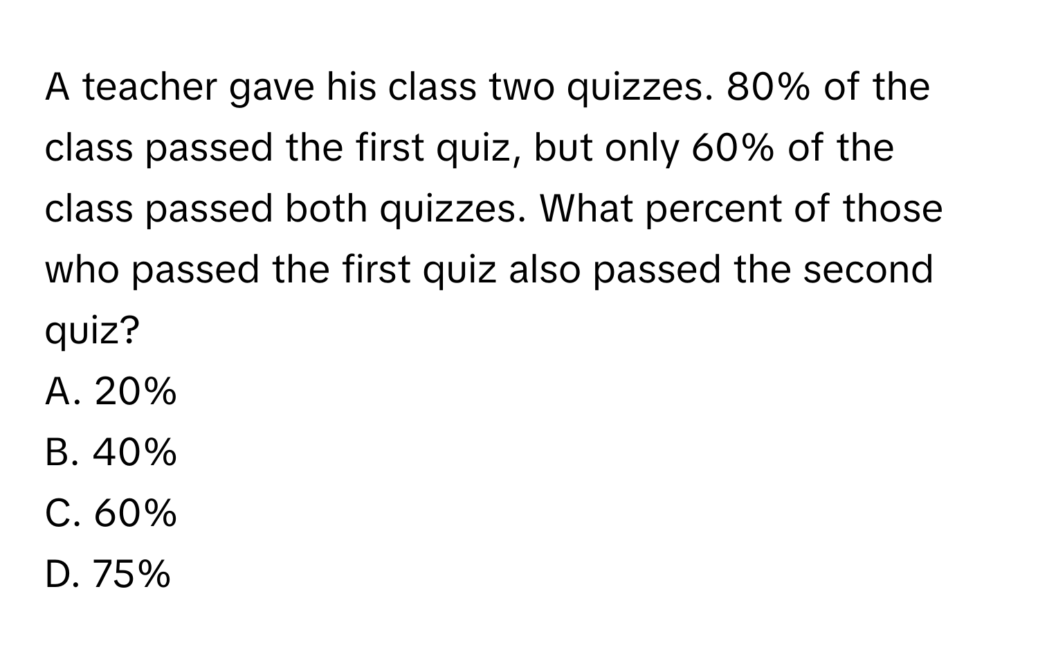 A teacher gave his class two quizzes. 80% of the class passed the first quiz, but only 60% of the class passed both quizzes. What percent of those who passed the first quiz also passed the second quiz? 
A. 20%
B. 40%
C. 60%
D. 75%