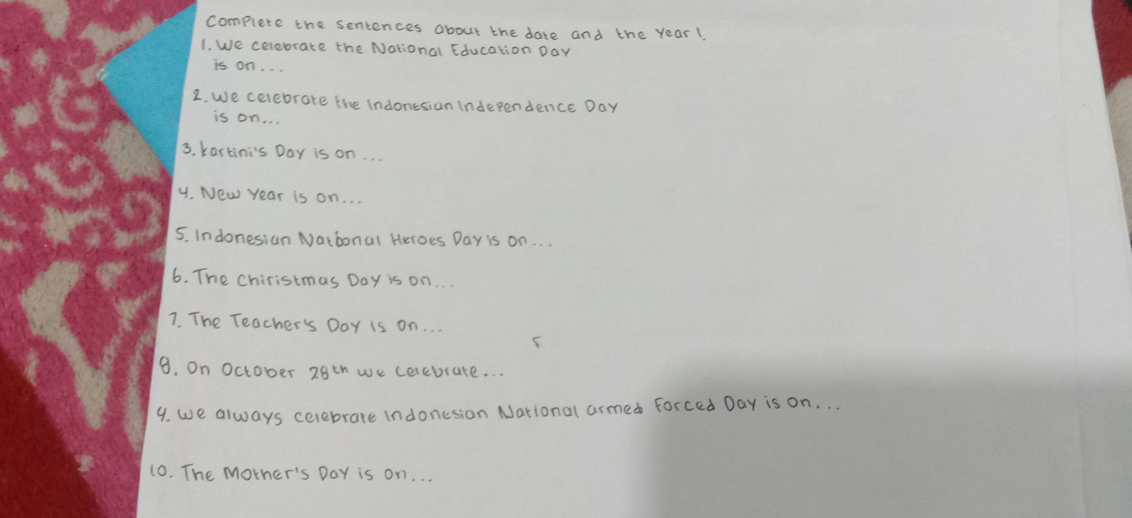 complete the sentences about the date and the year! 
1. We celebrate the National Education Day
is on. . . 
2. we celebrare the Indonesion Inderpendence Day 
is on. . . 
3. kartini's Day is on. . . 
9. New Year is on. . . 
5. Indonesian National Heroes Day is on. . . 
6. The Chiristmas Day is on. . . 
7. The Teacher's DoY is on. .. 
8. On October 28^(th) we cerebrate. . . 
9. we always celebrare indonesion National armed forced Day is on. . . 
10. The mother's DoY is on. . .