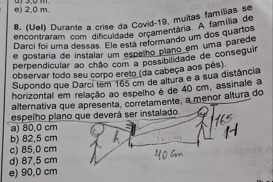 a) 3,0 m.
e) 2,0 m.
8. (Uel) Durante a crise da Covid-19, muitas famílias se
encontraram com dificuldade orçamentária. A família de
Darci foi uma dessas. Ele está reformando um dos quartos
e gostaria de instalar um espelho plano em uma parede
perpendicular ao chão com a possibilidade de conseguir
observar todo seu corpo ereto (da cabeça aos pés).
Supondo que Darci tem 165 cm de altura e a sua distância
horizontal em relação ao espelho é de 40 cm, assinale a
alternativa que apresenta, corretamente, a menor altura do
espelho plano que deverá ser instalado.
a) 80,0 cm
b) 82,5 cm
c) 85,0 cm
d) 87,5 cm
e) 90,0 cm