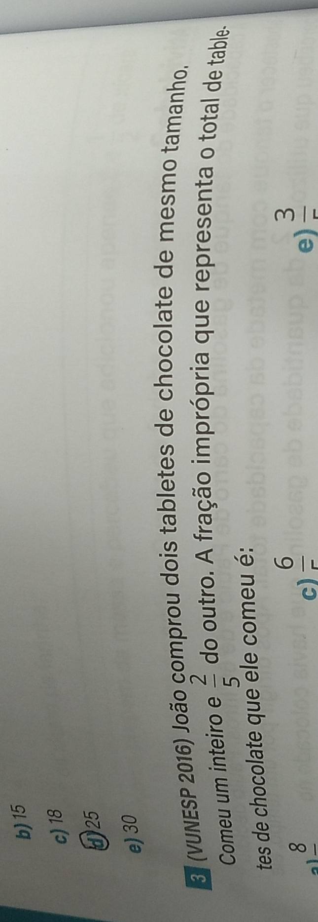 b) 15
c) 18
425
e) 30
S (VUNESP 2016) João comprou dois tabletes de chocolate de mesmo tamanho.
Comeu um inteiro e  2/5  do outro. A fração imprópria que representa o total de table-
tes de chocolate que ele comeu é:
a 8
c)  6/5 
e)  3/5 