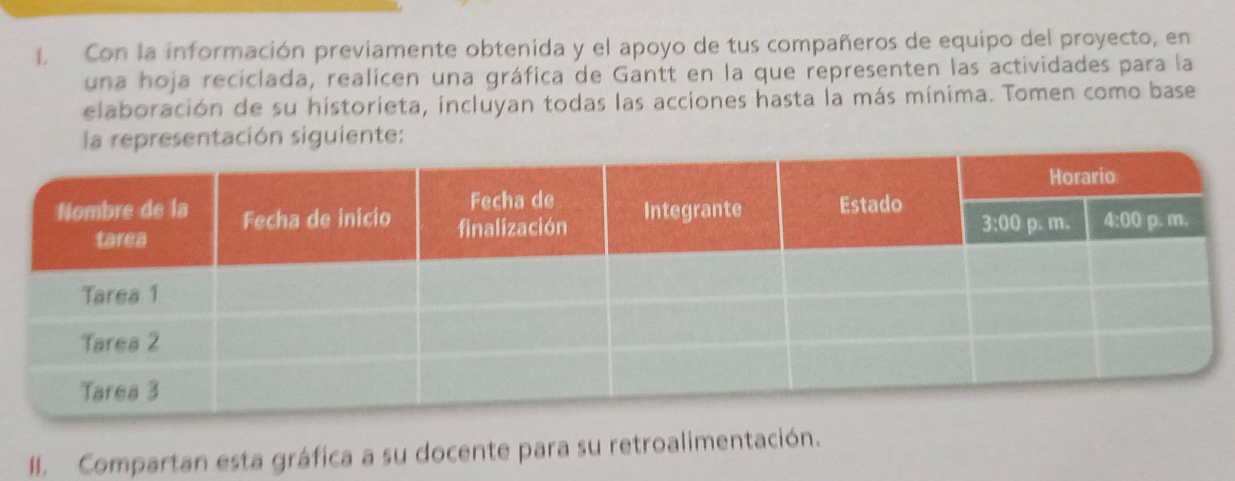 Con la información previamente obtenida y el apoyo de tus compañeros de equipo del proyecto, en 
una hoja recíclada, realicen una gráfica de Gantt en la que representen las actividades para la 
elaboración de su historieta, incluyan todas las acciones hasta la más mínima. Tomen como base 
la representación siguiente: 
I. Compartan esta gráfica a su docente para su retroalimentación.