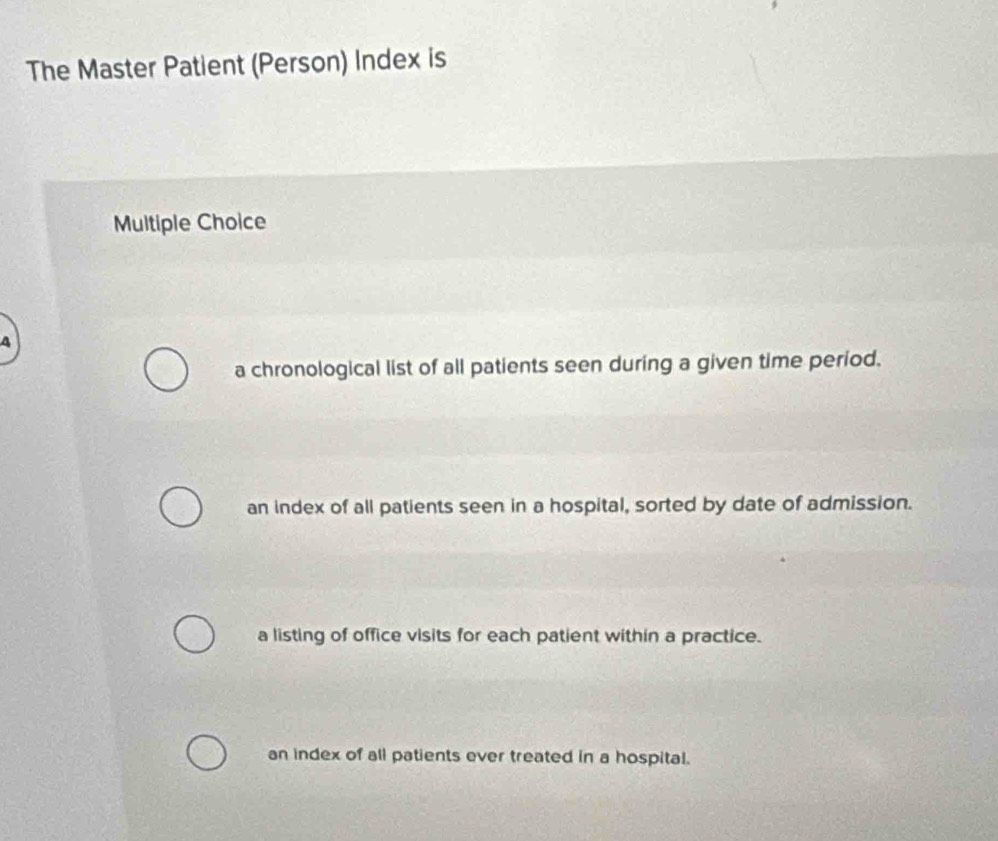 The Master Patient (Person) Index is
Multiple Choice
4
a chronological list of all patients seen during a given time period.
an index of all patients seen in a hospital, sorted by date of admission.
a listing of office visits for each patient within a practice.
an index of all patients ever treated in a hospital.