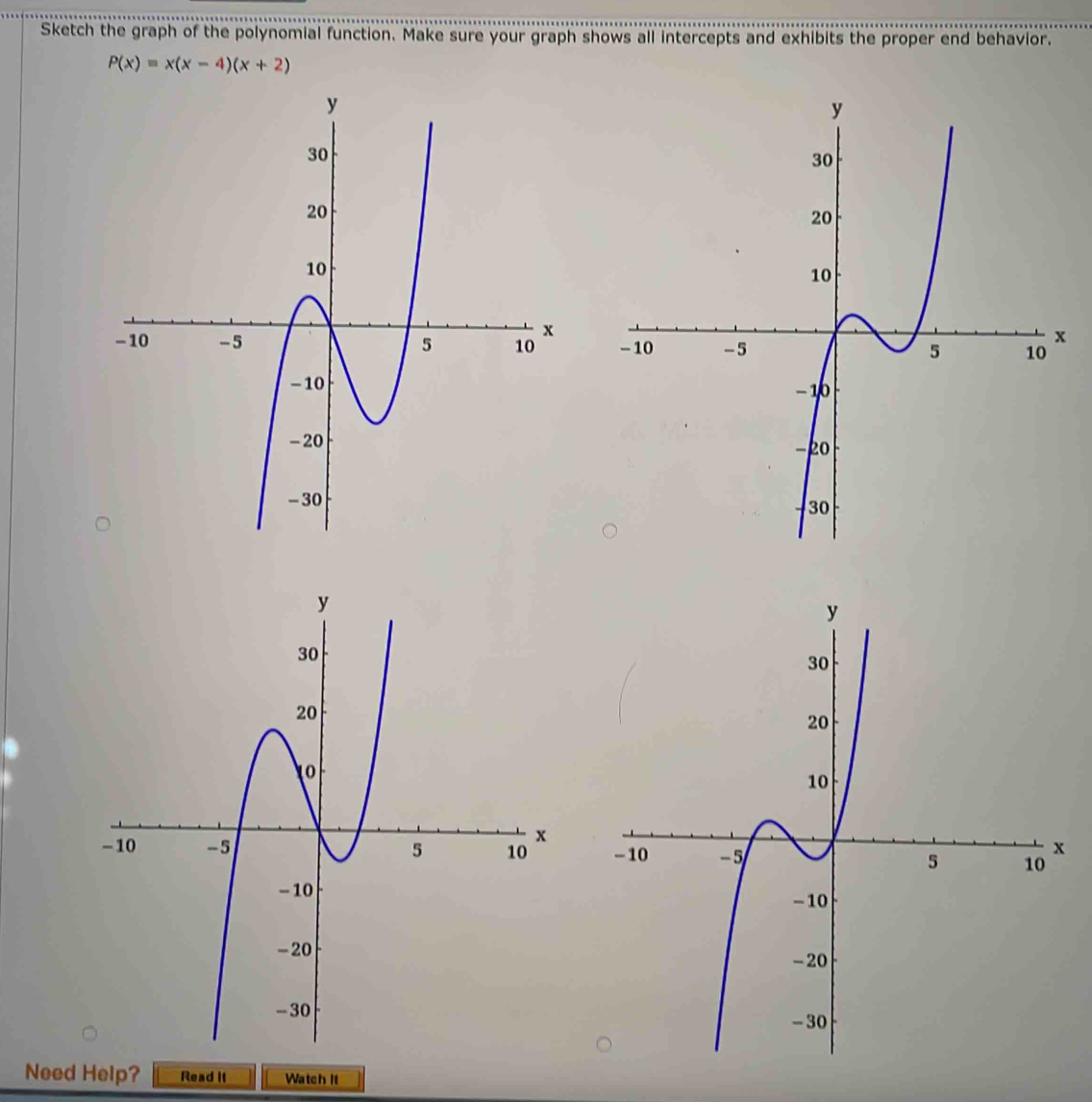 Sketch the graph of the polynomial function. Make sure your graph shows all intercepts and exhibits the proper end behavior.
P(x)=x(x-4)(x+2)

Need Help? Read it Watch It