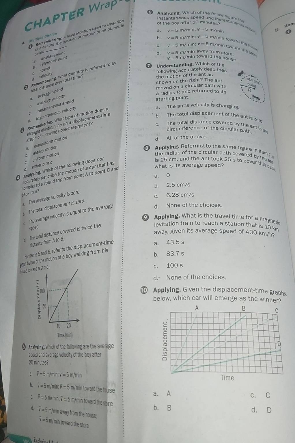 CHAPTER Wra
_
6 Analyzing. Which of the following are the
Remembering. A fixed location used to describe
of the boy after 10 minutes?
instantaneous speed and instantaneous velou.
a. v=5 m/min: v=5 m/min
B. Rem
A. Multiple Choice
called or measure the position or motion of an object is
b. v=5 m/min; v=5 m/min toward the hous
c. v=5 m/min; v=5 m/min toward the stor
displacement
d. v=5 m/min away from store:
c. speed b. reference point
v=5 m/min toward the house
Remembering. What quantity is referred to by
⑦ Understanding. Which of the
following accurately describes
the motion of the ant as
d. velocity
shown on the right? The ant arun
moved on a circular path with
point
a. average speed total distance over total time?
a radius R and returned to its R
b. average velocity
starting point.
a. The ant's velocity is changing.
c  instantaneous speed
d. instantaneous velocity
b. The total displacement of the ant is zero.
Remembering. What type of motion does a
straight slanting line on a displacement-time
graph of a moving object represent?
c. The total distance covered by the ant is the
circumference of the circular path.
b. steady motion a.nonuniform motion
d. All of the above.
Applying. Referring to the same figure in item 7,
d. either b or c c. uniform motion
the radius of the circular path covered by the ant
Analyzing. Which of the following does not
is 25 cm, and the ant took 25 s to cover this path
what is its average speed?
accurately describe the motion of a car that has
a. 0
completed a round trip from point A to point B and
b. 2.5 cm/s
back to A?. The average velocity is zero.
c. 6.28 cm/s
d. None of the choices.
The total displacement is zero.
The average velocity is equal to the average
9 Applying. What is the travel time for a magnetic
speed.
d. The total distance covered is twice the
levitation train to reach a station that is 10 km
away, given its average speed of 430 km/h?
distance from A to B.
For items 5 and 6, refer to the displacement-time
a. 43.5 s
graph below of the motion of a boy walking from his
b. 83.7 s
house toward a store,
c. 100 s
d.· None of the choices.
Applying. Given the displacement-time graphs
ξ
below, which car will emerge as the winner?
Time (min)
θ Analyzing. Which of the following are the average
speed and average velocity of the boy after
20 minutes?
a. overline v=5 m/min; overline v=5m/min
b. overline v=5 m/min; overline v=5m / min toward the house 
a. A c. C
C. overline v=5 m/min;ū =5 m/min toward the store
b. B d. D
d. overline v=5 m/min away from the house;
overline v=5 m/min toward the store