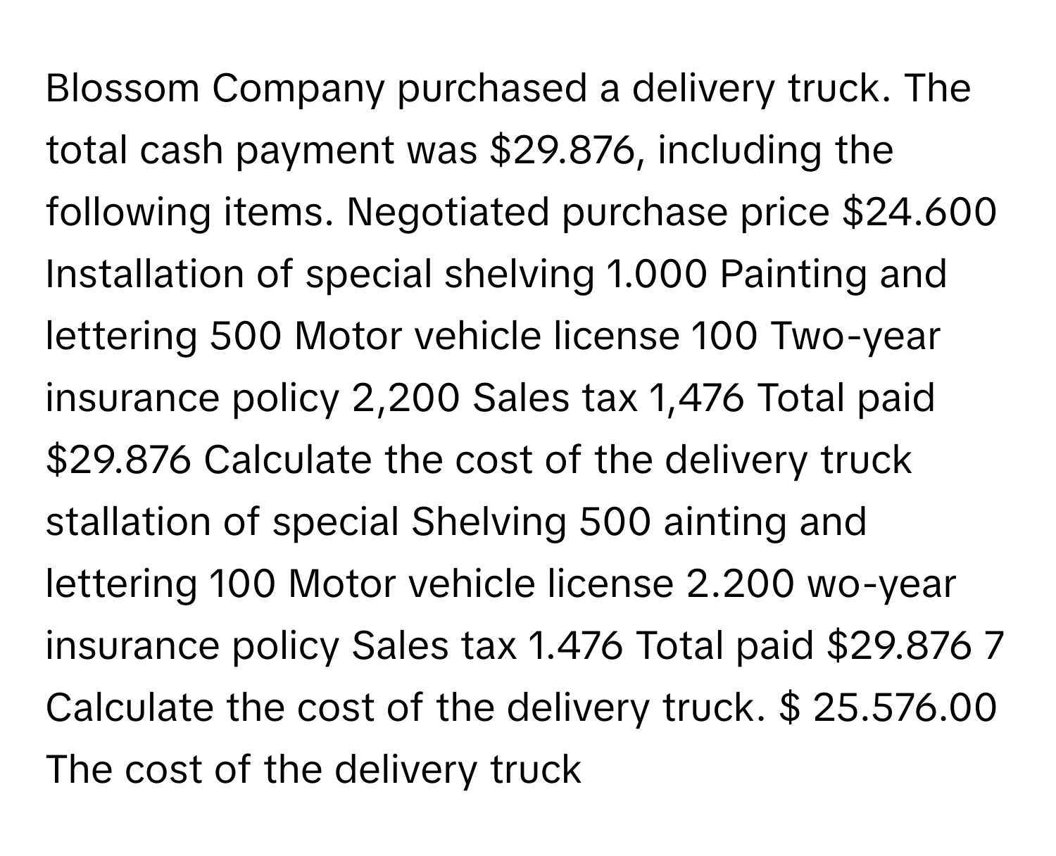 Blossom Company purchased a delivery truck. The total cash payment was $29.876, including the following items. Negotiated purchase price $24.600 Installation of special shelving 1.000 Painting and lettering 500 Motor vehicle license 100 Two-year insurance policy 2,200 Sales tax 1,476 Total paid $29.876 Calculate the cost of the delivery truck stallation of special Shelving 500 ainting and lettering 100 Motor vehicle license 2.200 wo-year insurance policy Sales tax 1.476 Total paid $29.876 7 Calculate the cost of the delivery truck. $ 25.576.00 The cost of the delivery truck