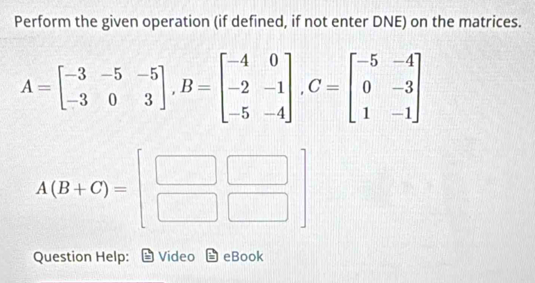 Perform the given operation (if defined, if not enter DNE) on the matrices.
A=beginbmatrix -3&-5&-5 -3&0&3endbmatrix , B=beginbmatrix -4&0 -2&-1 -5&-4endbmatrix , C=beginbmatrix -5&-4 0&-3 1&-1endbmatrix
A(B+C)=beginbmatrix □ &□  □ &□ endbmatrix
Question Help: Video eBook