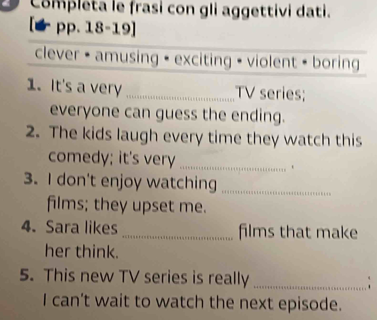 Completa le frasi con gli aggettivi dati. 
pp. 18-19] 
clever - amusing - exciting - violent - boring 
1. It's a very _TV series; 
everyone can guess the ending. 
2. The kids laugh every time they watch this 
comedy; it's very_ 
3. I don't enjoy watching_ 
films; they upset me. 
4. Sara likes _films that make 
her think. 
5. This new TV series is really_ 
、 
I can't wait to watch the next episode.