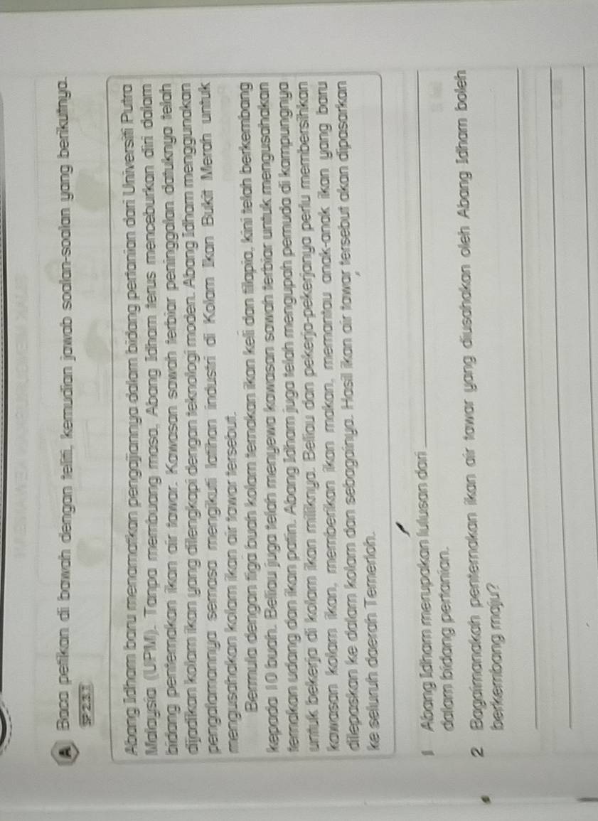 Baca petikan di bawah dengan teliti, kemudian jawab soalan-soalan yang berikutnya. 
P231 
Abang Idham baru menamatkan pengajiannya dalam bidang pertanian dari Universiti Putra 
Malaysía (UPM). Tanpa membuang masa, Abang Idham terus menceburkan diri dalam 
bidang penterakan ikan air tawar. Kawasan sawah terbiar peninggalan datuknya telah 
dijadikan kolam ikan yang dilengkapi dengan teknologi moden. Abang Idham menggunakan 
pengalamannya semasa mengikuti latihan industri di Kolam İkan Bukit Merah untuk 
mengusahakan kolam ikan air tawar tersebut. 
Bermula dengan figa buah kolam ternakan ikan keli dan filapia, kini telah berkembang 
kepada 10 buah. Beliau juga telah menyewa kawasan sawah terbiar untuk mengusahakan 
terakan udang dan ikan patin. Abang Idham juga telah mengupah pemuda di kampungnya 
untuk bekerja di kolam ikan milliknya. Beliau dan pekerja-pekerjanya perlu membersihkan 
kawasan kolam ikan, memberikan ikan makan, memantau anak-anak ikan yang baru 
dilepaskan ke dalam kolam dan sebagainya. Hasil ikan air tawar tersebut akan dipasarkan 
ke selurüh daerah Ternerloh. 
1 Abang İdham merupakan lulusan dari 
_ 
dalam bidang perianian. 
2 Bagaimanakah penternakan ikan air tawar yang diusahakan oleh Abang Idham boleh 
berkembang maju? 
_ 
_ 
_