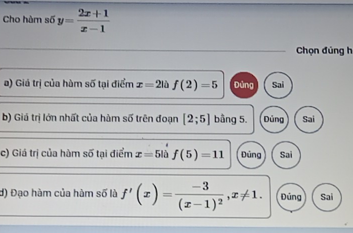 Cho hàm số y= (2x+1)/x-1 
Chọn đúng h
a) Giá trị của hàm số tại điểm x=2|hat af(2)= Đủng Sai
b) Giả trị lớn nhất của hàm số trên đoạn [2;5] bầng 5. Đủng Sai
c) Giá trị của hàm số tại điểm x=5li f(5)=11 Đủng Sai
d) Đạo hàm của hàm số là f'(x)=frac -3(x-1)^2, x!= 1. Đúng Sai